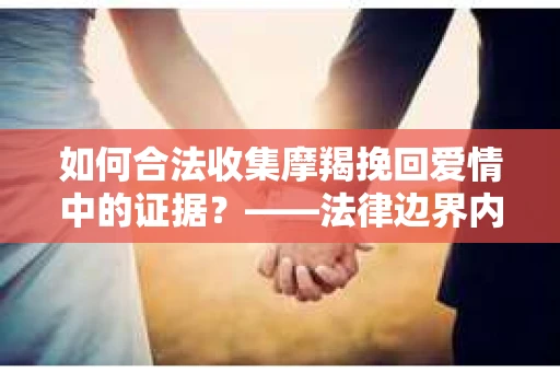 如何合法收集摩羯挽回爱情中的证据？——法律边界内的有效证据收集方案