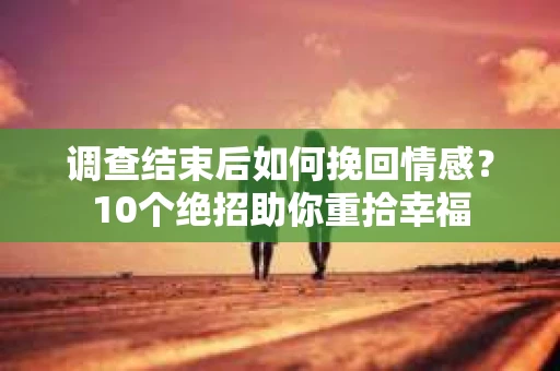调查结束后如何挽回情感？10个绝招助你重拾幸福