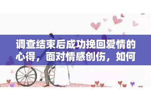调查结束后成功挽回爱情的心得，面对情感创伤，如何理性评估与前行？