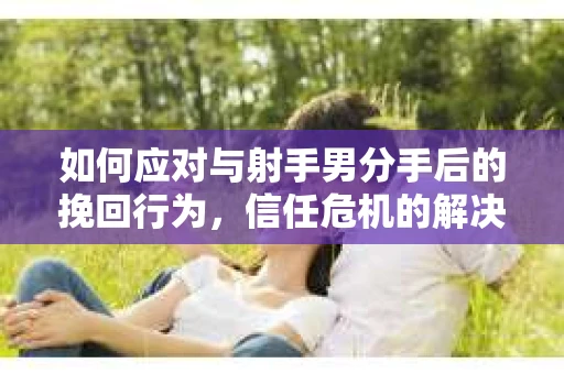 如何应对与射手男分手后的挽回行为，信任危机的解决之道