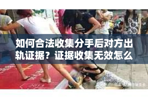 如何合法收集分手后对方出轨证据？证据收集无效怎么办？