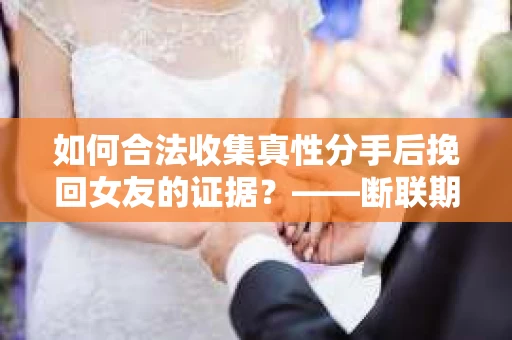 如何合法收集真性分手后挽回女友的证据？——断联期间的有效证据收集方案