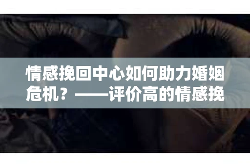 情感挽回中心如何助力婚姻危机？——评价高的情感挽回中心使用指南