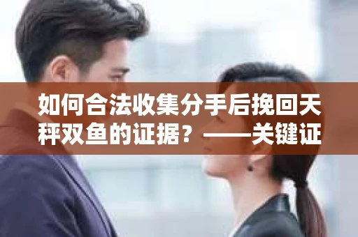 如何合法收集分手后挽回天秤双鱼的证据？——关键证据收集方案