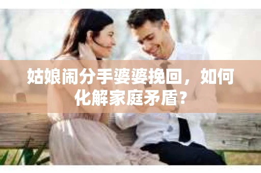 姑娘闹分手婆婆挽回，如何化解家庭矛盾？