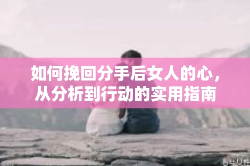 如何挽回分手后女人的心，从分析到行动的实用指南