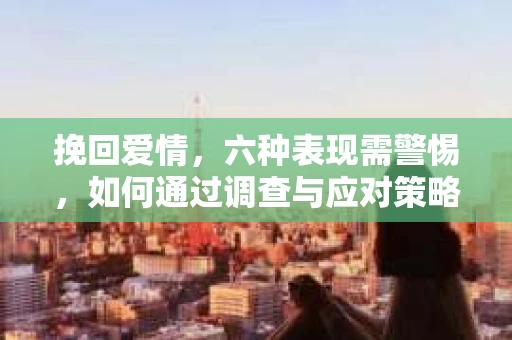 挽回爱情，六种表现需警惕，如何通过调查与应对策略修复婚姻信任？