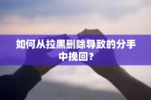 如何从拉黑删除导致的分手中挽回？