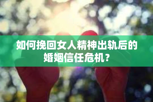 如何挽回女人精神出轨后的婚姻信任危机？