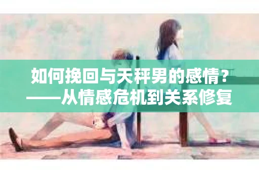 如何挽回与天秤男的感情？——从情感危机到关系修复的全面指南