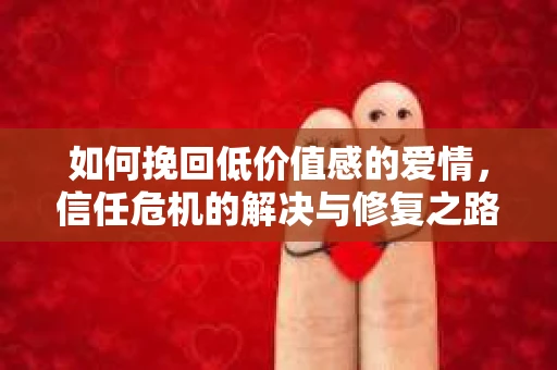 如何挽回低价值感的爱情，信任危机的解决与修复之路