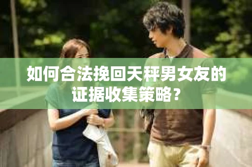如何合法挽回天秤男女友的证据收集策略? 如何合法挽回天秤男女友的证据收集策略?