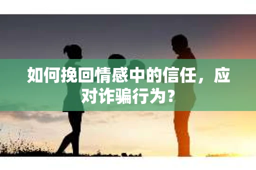 如何挽回情感中的信任，应对诈骗行为？