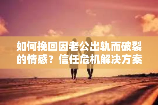 如何挽回因老公出轨而破裂的情感？信任危机解决方案