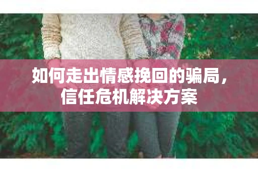 如何走出情感挽回的骗局，信任危机解决方案