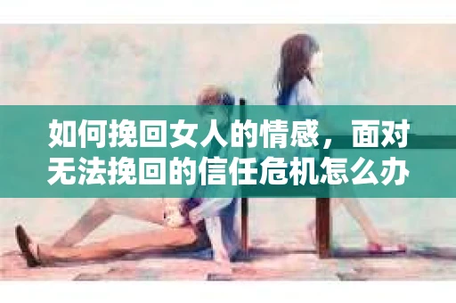 如何挽回女人的情感，面对无法挽回的信任危机怎么办？