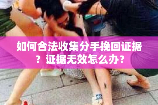如何合法收集分手挽回证据？证据无效怎么办？