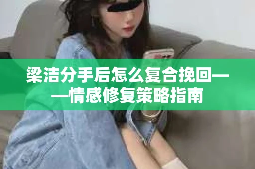 梁洁分手后怎么复合挽回——情感修复策略指南