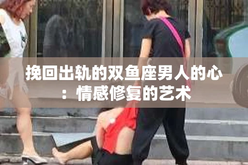 挽回出轨的双鱼座男人的心：情感修复的艺术