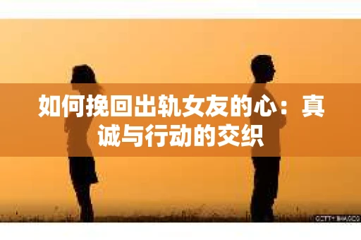 如何挽回出轨女友的心：真诚与行动的交织