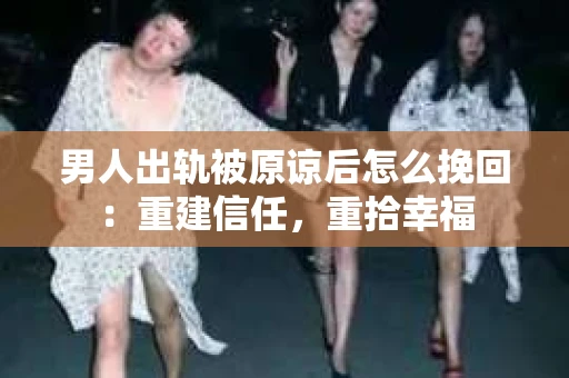 男人出轨被原谅后怎么挽回：重建信任，重拾幸福