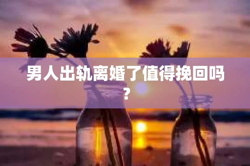 男人出轨离婚了值得挽回吗？