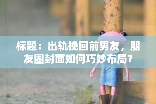 标题：出轨挽回前男友，朋友圈封面如何巧妙布局？