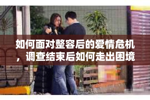 如何面对整容后的爱情危机，调查结束后如何走出困境并做出明智决策