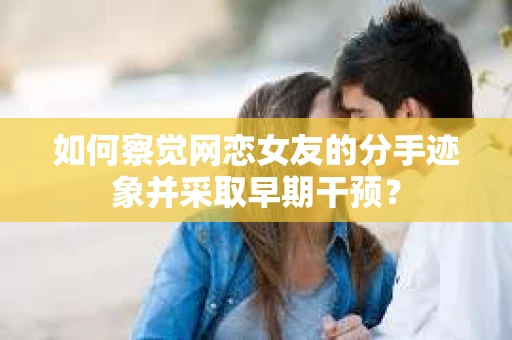 如何察觉网恋女友的分手迹象并采取早期干预？