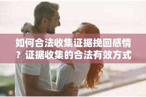 如何合法收集证据挽回感情?证据收集的合法有效方式详解 如何合法收集证据挽回感情?证据收集的合法有效方式详解