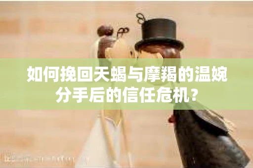 如何挽回天蝎与摩羯的温婉分手后的信任危机？