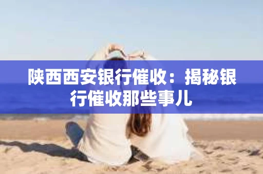 陕西西安银行催收：揭秘银行催收那些事儿