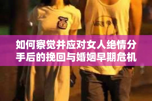 如何察觉并应对女人绝情分手后的挽回与婚姻早期危机信号？