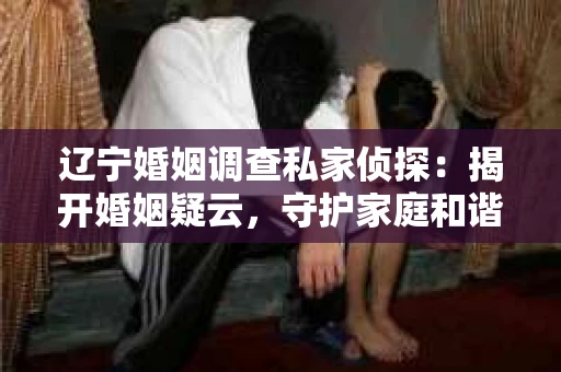 辽宁婚姻调查私家侦探：揭开婚姻疑云，守护家庭和谐