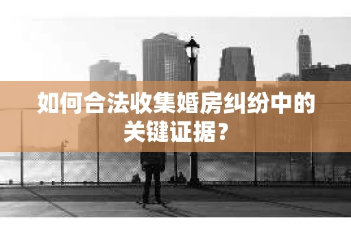 如何合法收集婚房纠纷中的关键证据？