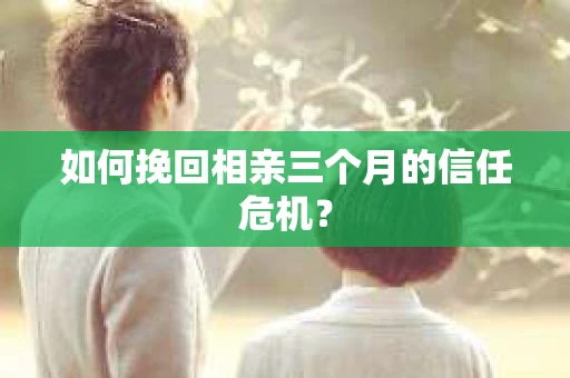 如何挽回相亲三个月的信任危机？