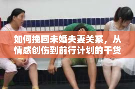 如何挽回未婚夫妻关系，从情感创伤到前行计划的干货指南
