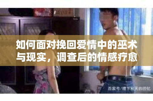 如何面对挽回爱情中的巫术与现实，调查后的情感疗愈与决策指南