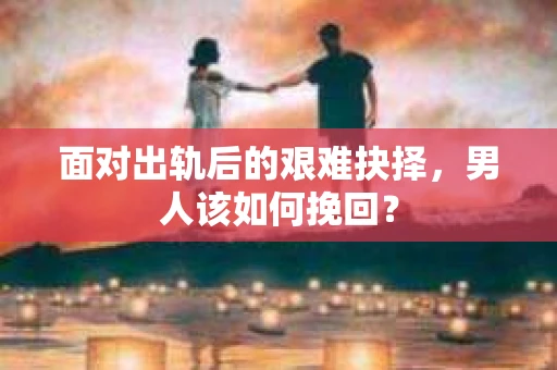 面对出轨后的艰难抉择，男人该如何挽回？
