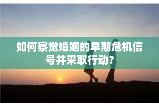 如何察觉婚姻的早期危机信号并采取行动？