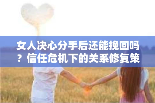 女人决心分手后还能挽回吗？信任危机下的关系修复策略