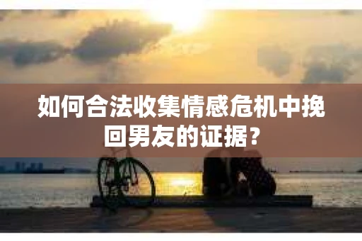 如何合法收集情感危机中挽回男友的证据？