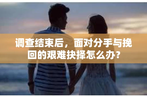 调查结束后，面对分手与挽回的艰难抉择怎么办？