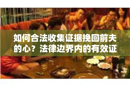 如何合法收集证据挽回前夫的心？法律边界内的有效证据收集方案