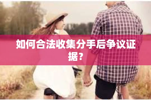 如何合法收集分手后争议证据？