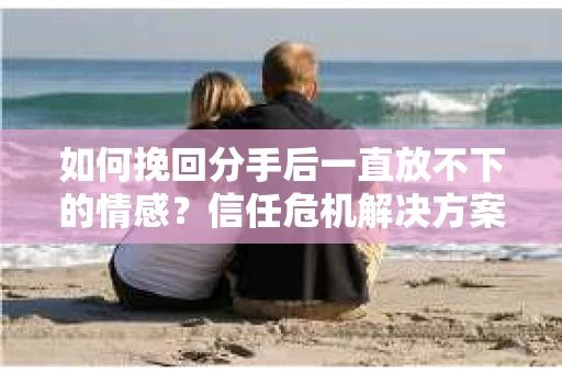如何挽回分手后一直放不下的情感？信任危机解决方案