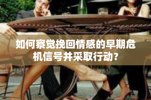 如何察觉挽回情感的早期危机信号并采取行动？