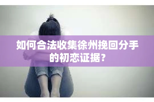 如何合法收集徐州挽回分手的初恋证据？