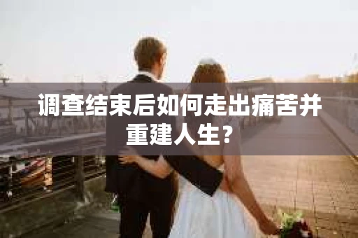 调查结束后如何走出痛苦并重建人生？