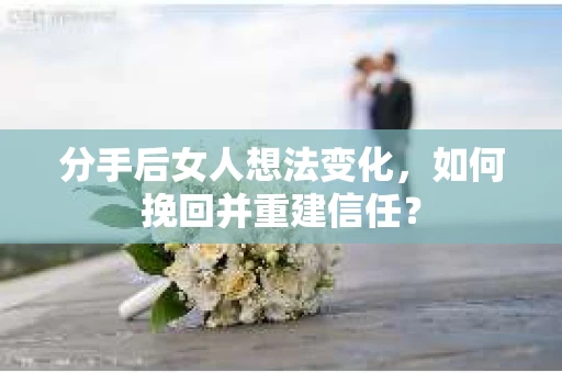 分手后女人想法变化，如何挽回并重建信任？